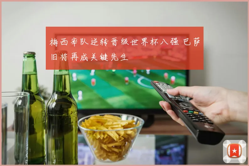 梅西率队逆转晋级世界杯八强 巴萨旧将再成关键先生