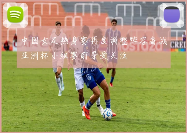 中国女足热身赛再度调整阵容备战亚洲杯小组赛前景受关注