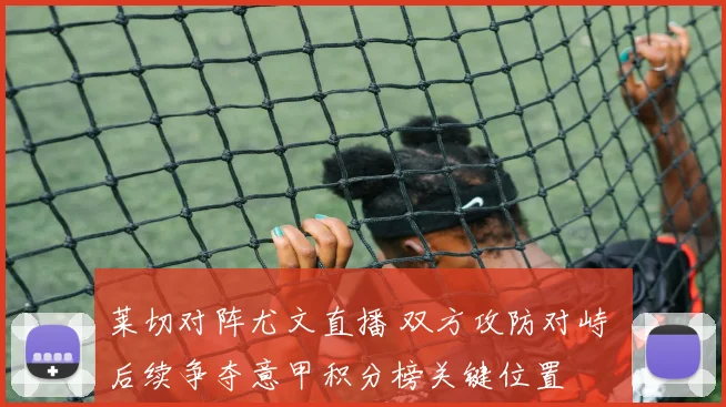 莱切对阵尤文直播 双方攻防对峙 后续争夺意甲积分榜关键位置