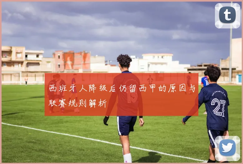 西班牙人降级后仍留西甲的原因与联赛规则解析