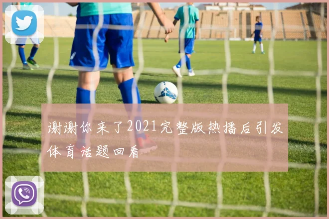 谢谢你来了2021完整版热播后引发体育话题回看