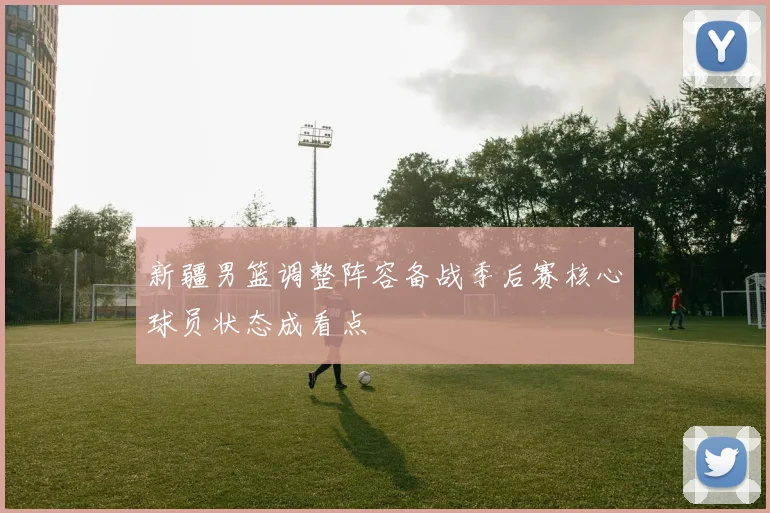 新疆男篮调整阵容备战季后赛核心球员状态成看点