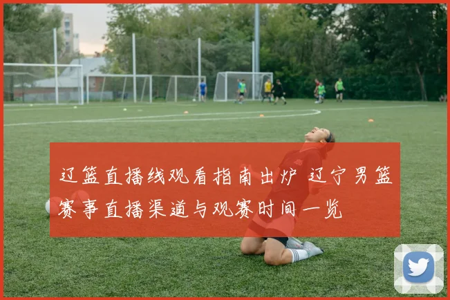 辽篮直播线观看指南出炉 辽宁男篮赛事直播渠道与观赛时间一览