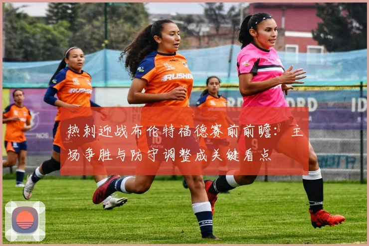 热刺迎战布伦特福德赛前前瞻：主场争胜与防守调整成关键看点