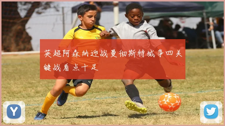 英超阿森纳迎战曼彻斯特城争四关键战看点十足